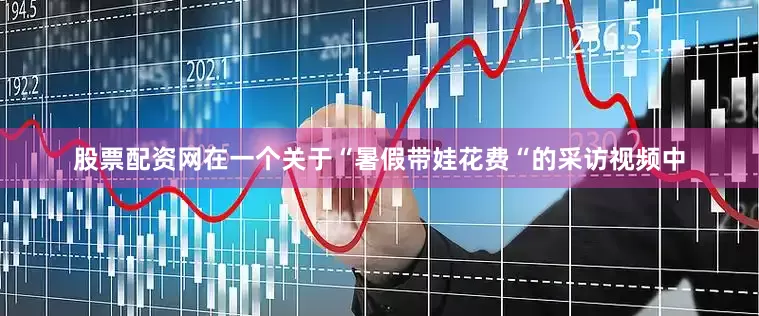 股票配资网在一个关于“暑假带娃花费“的采访视频中