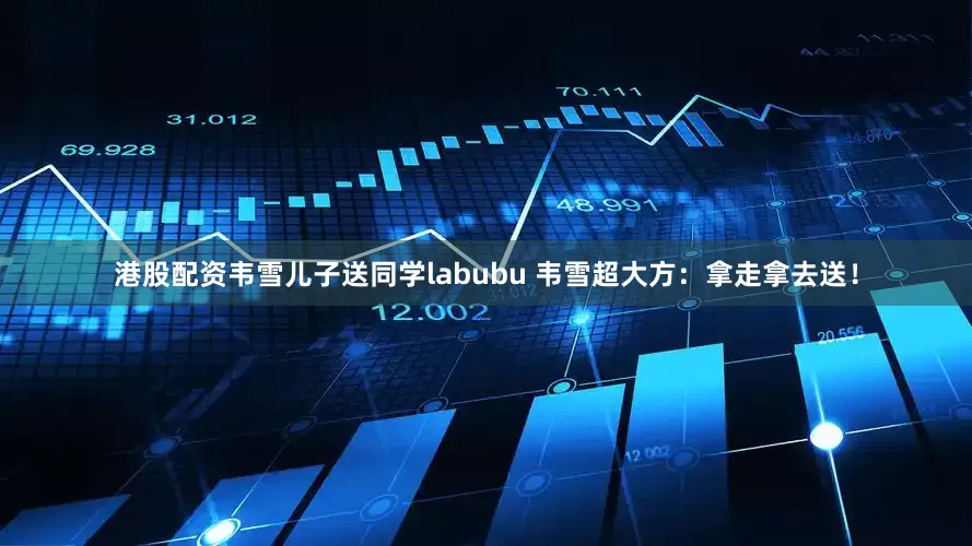 港股配资韦雪儿子送同学labubu 韦雪超大方：拿走拿去送！