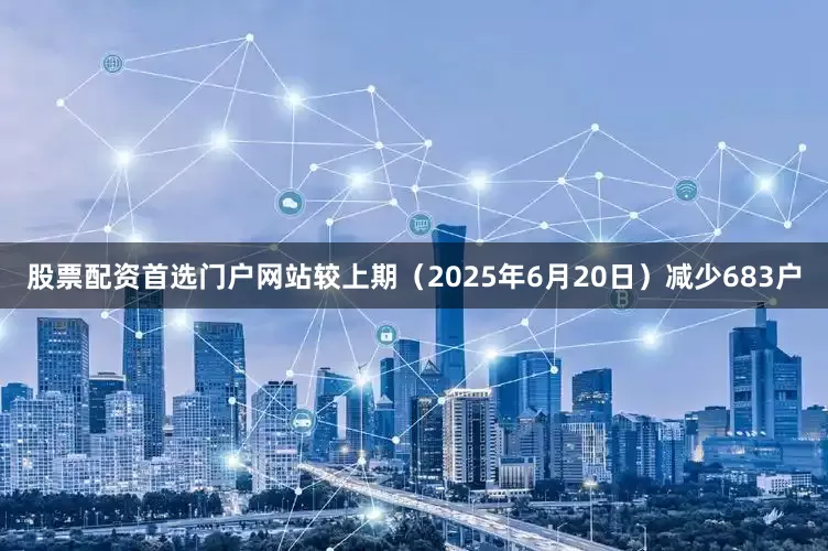 股票配资首选门户网站较上期（2025年6月20日）减少683户