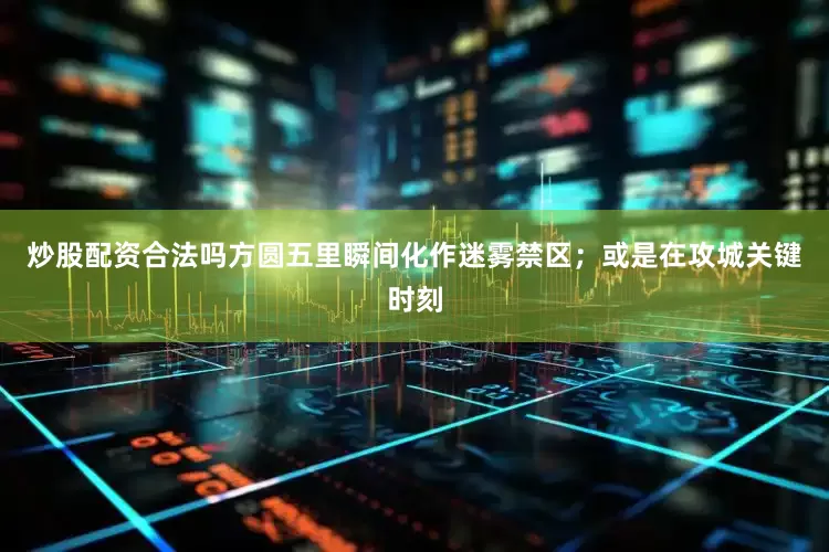 炒股配资合法吗方圆五里瞬间化作迷雾禁区；或是在攻城关键时刻