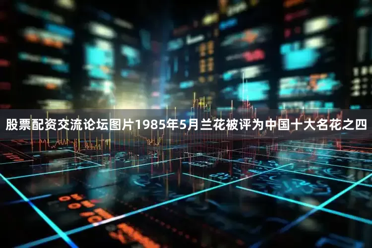 股票配资交流论坛图片1985年5月兰花被评为中国十大名花之四