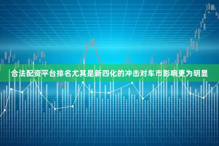 合法配资平台排名尤其是新四化的冲击对车市影响更为明显