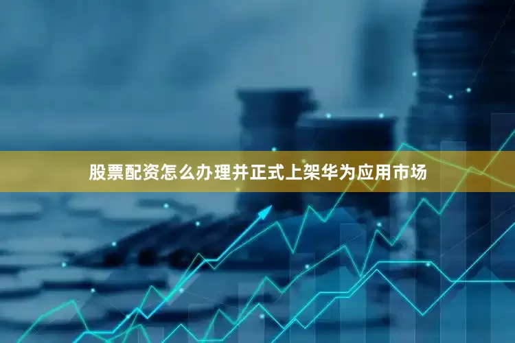 股票配资怎么办理并正式上架华为应用市场