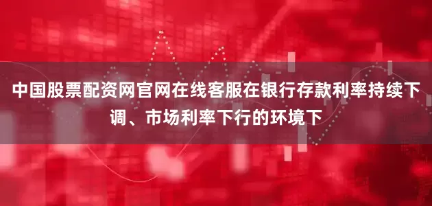 中国股票配资网官网在线客服在银行存款利率持续下调、市场利率下行的环境下